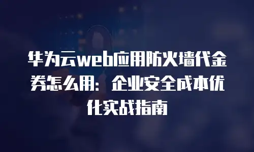 华为云web应用防火墙代金券怎么用：企业安全成本优化实战指南