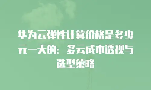 华为云弹性计算价格是多少元一天的：多云成本透视与选型策略