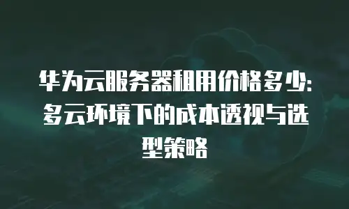 华为云服务器租用价格多少：多云环境下的成本透视与选型策略