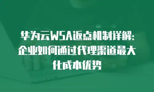 华为云WSA返点机制详解：企业如何通过代理渠道最大化成本优势