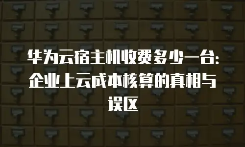 华为云宿主机收费多少一台：企业上云成本核算的真相与误区