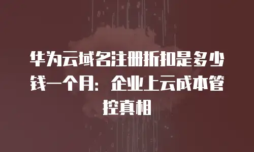 华为云域名注册折扣是多少钱一个月：企业上云成本管控真相