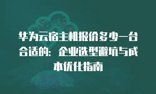 华为云宿主机报价多少一台合适的：企业选型避坑与成本优化指南