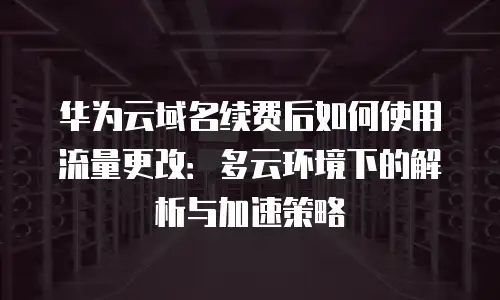华为云域名续费后如何使用流量更改：多云环境下的解析与加速策略