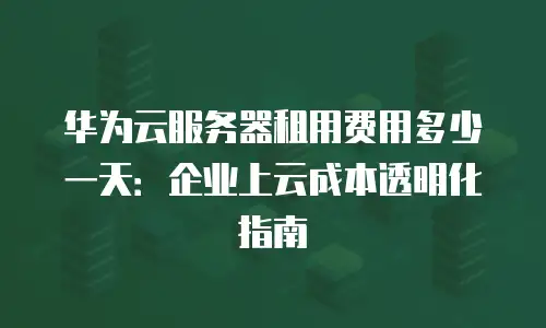华为云服务器租用费用多少一天：企业上云成本透明化指南