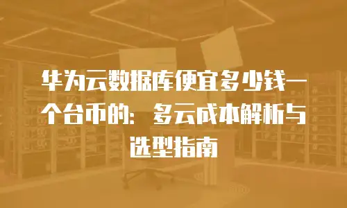 华为云数据库便宜多少钱一个台币的：多云成本解析与选型指南