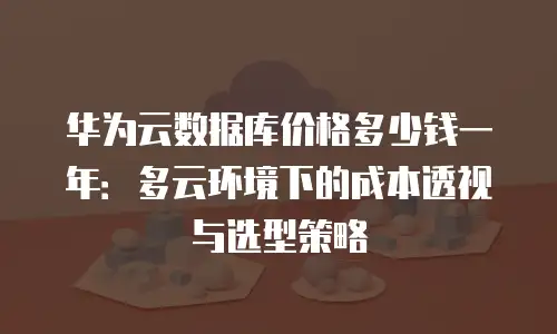 华为云数据库价格多少钱一年：多云环境下的成本透视与选型策略