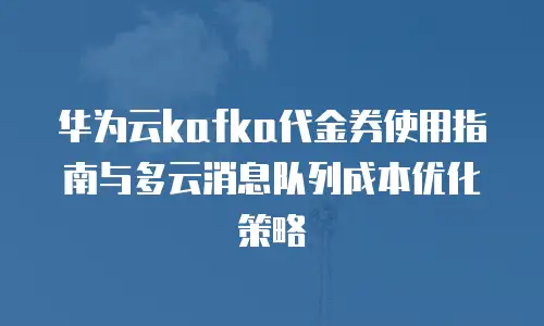华为云kafka代金券使用指南与多云消息队列成本优化策略