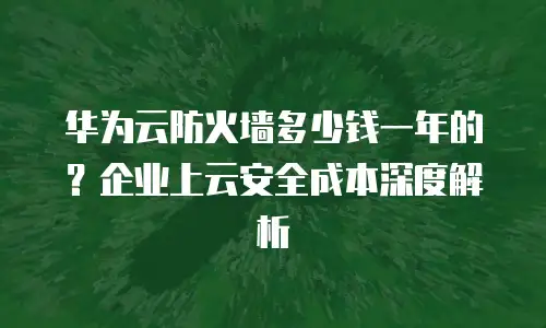 华为云防火墙多少钱一年的？企业上云安全成本深度解析