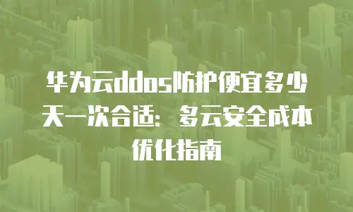华为云ddos防护便宜多少天一次合适：多云安全成本优化指南