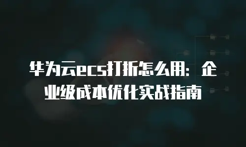 华为云ecs打折怎么用：企业级成本优化实战指南