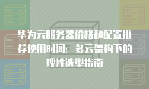 华为云服务器价格和配置推荐使用时间：多云架构下的理性选型指南