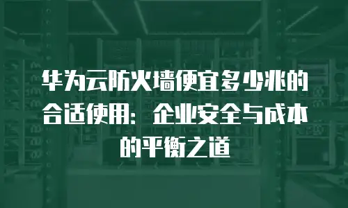 华为云防火墙便宜多少兆的合适使用：企业安全与成本的平衡之道