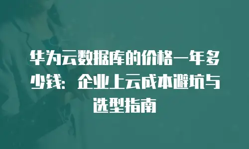 华为云数据库的价格一年多少钱：企业上云成本避坑与选型指南