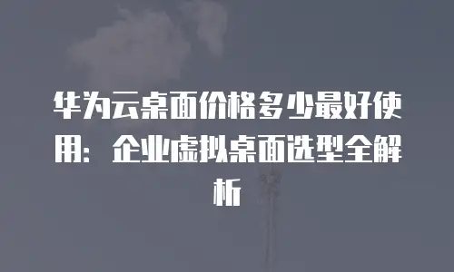 华为云桌面价格多少最好使用：企业虚拟桌面选型全解析