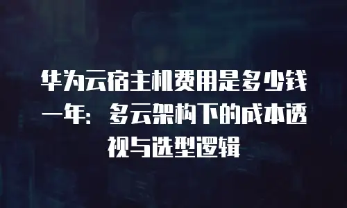 华为云宿主机费用是多少钱一年：多云架构下的成本透视与选型逻辑