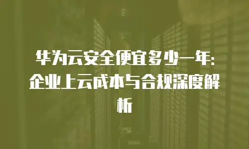 华为云安全便宜多少一年：企业上云成本与合规深度解析
