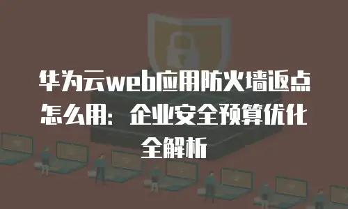 华为云web应用防火墙返点怎么用：企业安全预算优化全解析