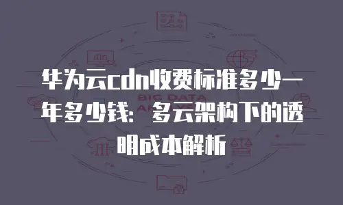 华为云cdn收费标准多少一年多少钱：多云架构下的透明成本解析