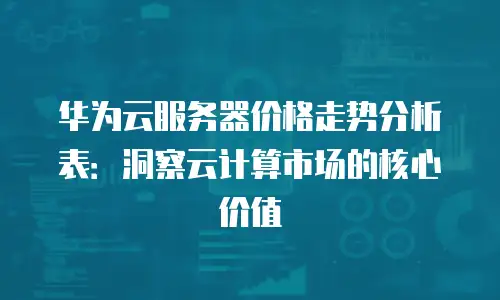 华为云服务器价格走势分析表：洞察云计算市场的核心价值