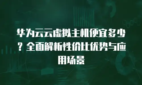 华为云云虚拟主机便宜多少？全面解析性价比优势与应用场景