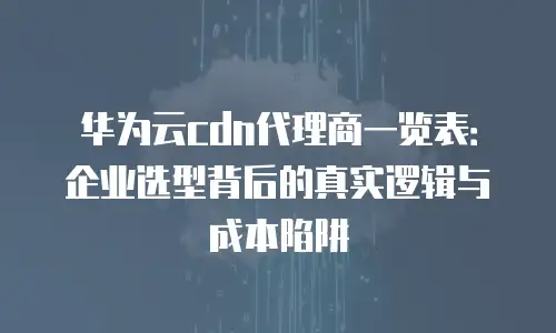 华为云cdn代理商一览表：企业选型背后的真实逻辑与成本陷阱
