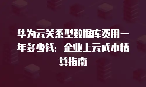 华为云关系型数据库费用一年多少钱：企业上云成本精算指南