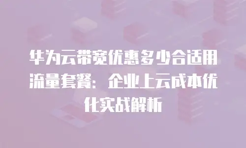 华为云带宽优惠多少合适用流量套餐：企业上云成本优化实战解析