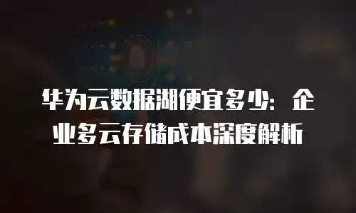 华为云数据湖便宜多少：企业多云存储成本深度解析