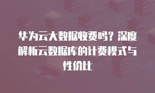 华为云大数据收费吗？深度解析云数据库的计费模式与性价比