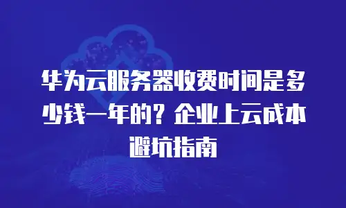 华为云服务器收费时间是多少钱一年的？企业上云成本避坑指南