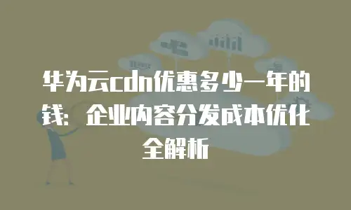 华为云cdn优惠多少一年的钱：企业内容分发成本优化全解析