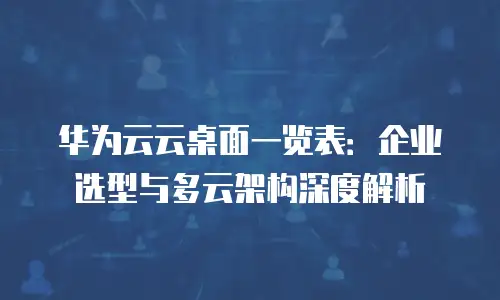 华为云云桌面一览表：企业选型与多云架构深度解析