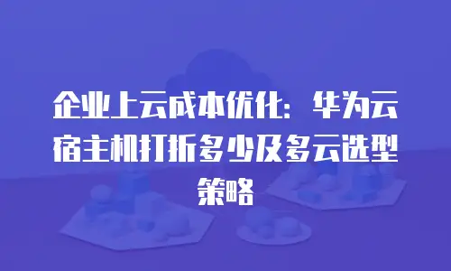 企业上云成本优化：华为云宿主机打折多少及多云选型策略