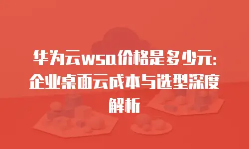 华为云wsa价格是多少元：企业桌面云成本与选型深度解析
