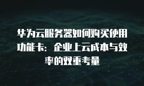 华为云服务器如何购买使用功能卡：企业上云成本与效率的双重考量