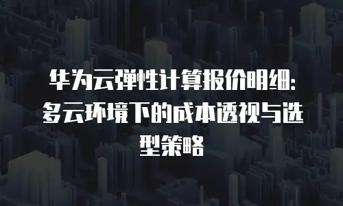 华为云弹性计算报价明细：多云环境下的成本透视与选型策略
