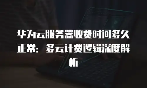 华为云服务器收费时间多久正常：多云计费逻辑深度解析