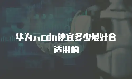 华为云cdn便宜多少最好合适用的
