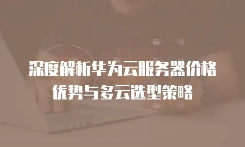 深度解析华为云服务器价格优势与多云选型策略