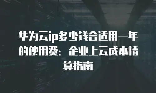 华为云ip多少钱合适用一年的使用费：企业上云成本精算指南