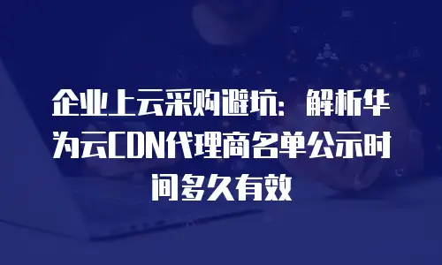 企业上云采购避坑：解析华为云CDN代理商名单公示时间多久有效