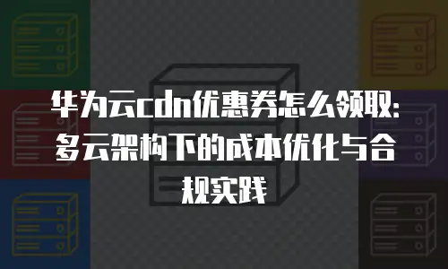 华为云cdn优惠券怎么领取：多云架构下的成本优化与合规实践