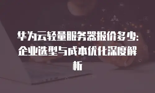 华为云轻量服务器报价多少：企业选型与成本优化深度解析