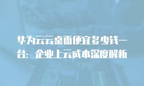 华为云云桌面便宜多少钱一台：企业上云成本深度解析