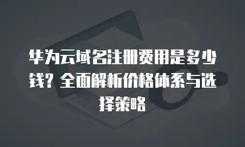 华为云域名注册费用是多少钱？全面解析价格体系与选择策略