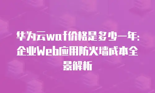 华为云waf价格是多少一年：企业Web应用防火墙成本全景解析