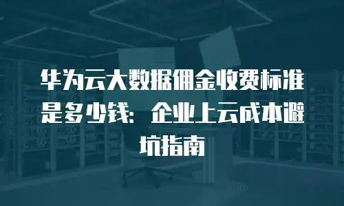 华为云大数据佣金收费标准是多少钱：企业上云成本避坑指南