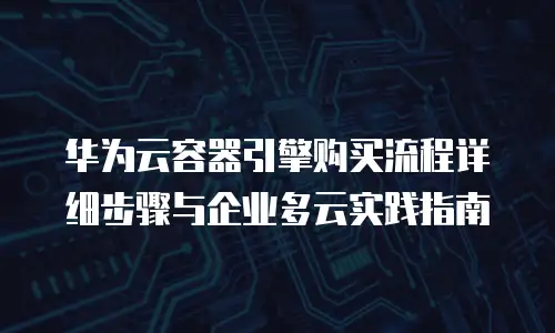 华为云容器引擎购买流程详细步骤与企业多云实践指南
