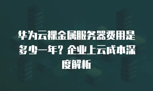 华为云裸金属服务器费用是多少一年？企业上云成本深度解析